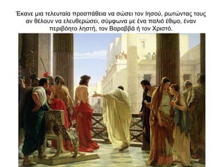 Έκανε μια τελευταία προσπάθεια να σώσει τον Ιησού, ρωτώντας τους
αν θέλουν να ελευθερώσει, σύμφωνα με ένα παλιό έθιμο, έναν
περιβόητο ληστή, τον Βαραββά ή τον Χριστό.
 