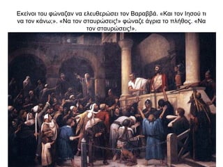 Εκείνοι του φώναζαν να ελευθερώσει τον Βαραββά. «Και τον Ιησού τι
να τον κάνω;». «Να τον σταυρώσεις!» φώναζε άγρια το πλήθος. «Να
τον σταυρώσεις!».
 
