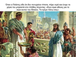 Όταν ο Πιλάτος είδε ότι δεν πετυχαίνει τίποτα, πήρε νερό και ένιψε τα
χέρια του μπροστά στο πλήθος λέγοντας: «Εγώ είμαι αθώος για το
αίμα αυτού του δίκαιου. Το κρίμα πάνω σας».
 