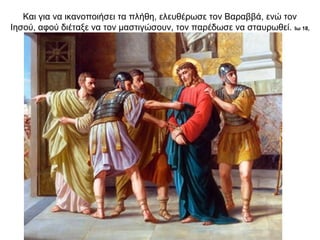 Και για να ικανοποιήσει τα πλήθη, ελευθέρωσε τον Βαραββά, ενώ τον
Ιησού, αφού διέταξε να τον μαστιγώσουν, τον παρέδωσε να σταυρωθεί. Ιω 18,
12-24∙ Μτ 27,1-2, 11-31
 