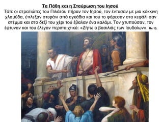 Τα Πάθη και η Σταύρωση του Ιησού
Τότε οι στρατιώτες του Πιλάτου πήραν τον Ιησού, τον έντυσαν με μια κόκκινη
χλαμύδα, έπλεξαν στεφάνι από αγκάθια και του το φόρεσαν στο κεφάλι σαν
στέμμα και στο δεξί του χέρι τού έβαλαν ένα καλάμι. Τον χτυπούσαν, τον
έφτυναν και του έλεγαν περιπαιχτικά: «Ζήτω ο βασιλιάς των Ιουδαίων». Μκ 15,
16-20∙ Μτ 27, 27-31
 