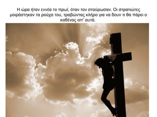 Η ώρα ήταν εννέα το πρωί, όταν τον σταύρωσαν. Οι στρατιώτες
μοιράστηκαν τα ρούχα του, τραβώντας κλήρο για να δουν τι θα πάρει ο
καθένας απ’ αυτά.
 