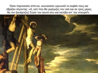 Όσοι περνούσαν από κει, κουνούσαν ειρωνικά το κεφάλι τους και
έβριζαν λέγοντας: «Α, εσύ που θα γκρέμιζες τον ναό και σε τρεις μέρες
θα τον ξανάχτιζες! Σώσε τον εαυτό σου και κατέβα απ’ τον σταυρό!».
 