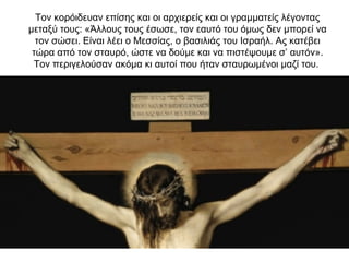 Τον κορόιδευαν επίσης και οι αρχιερείς και οι γραμματείς λέγοντας
μεταξύ τους: «Άλλους τους έσωσε, τον εαυτό του όμως δεν μπορεί να
τον σώσει. Είναι λέει ο Μεσσίας, ο βασιλιάς του Ισραήλ. Ας κατέβει
τώρα από τον σταυρό, ώστε να δούμε και να πιστέψουμε σ’ αυτόν».
Τον περιγελούσαν ακόμα κι αυτοί που ήταν σταυρωμένοι μαζί του.
 