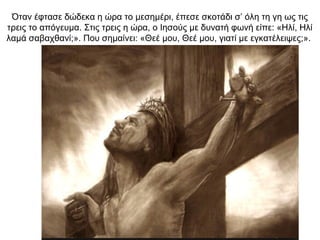 Όταν έφτασε δώδεκα η ώρα το μεσημέρι, έπεσε σκοτάδι σ’ όλη τη γη ως τις
τρεις το απόγευμα. Στις τρεις η ώρα, ο Ιησούς με δυνατή φωνή είπε: «Ηλί, Ηλί
λαμά σαβαχθανί;». Που σημαίνει: «Θεέ μου, Θεέ μου, γιατί με εγκατέλειψες;».
 