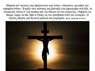 Μερικοί απ’ αυτούς που βρίσκονταν εκεί είπαν: «Ακούστε, φωνάζει τον
προφήτη Ηλία». Έτρεξε τότε κάποιος και βούτηξε ένα σφουγγάρι στο ξίδι, το
στερέωσε πάνω σ’ ένα καλάμι και του έδωσε να πιει λέγοντας: «Αφήστε να
δούμε τώρα, αν θα ’ρθει ο Ηλίας να τον κατεβάσει από τον σταυρό». Ο
Ιησούς έβγαλε μια δυνατή κραυγή και ξεψύχησε. Μτ 27, 32-50∙ Μκ 15, 29-37
 