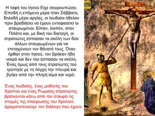 Η ταφή του Ιησού Είχε σουρουπώσει.
Επειδή η επόμενη μέρα ήταν Σάββατο,
δηλαδή μέρα αργίας, οι Ιουδαίοι ήθελαν
πριν βραδιάσει να έχουν ενταφιαστεί οι
σταυρωμένοι. Είπαν, λοιπόν, στον
Πιλάτο και, με δική του διαταγή, οι
στρατιώτες έσπασαν τα σκέλη των δύο
άλλων σταυρωμένων για να
επιταχύνουν τον θάνατό τους. Όταν
ήρθαν στον Ιησού, τον βρήκαν ήδη
νεκρό και δεν του έσπασαν τα σκέλη.
Ένας όμως από τους στρατιώτες τού
τρύπησε με τη λόγχη την πλευρά και
βγήκε από την πληγή αίμα και νερό.
Ένας Ιουδαίος, ένας μαθητής του
Χριστού και ένας Ρωμαίος στρατιώτης
βρίσκονται κάτω από τον σταυρό τις
στιγμές της σταύρωσης του Χριστού.
Δραματοποιούμε τον διάλογο που έχουν.
 