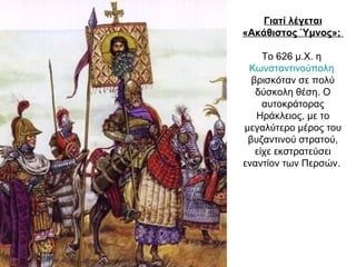 Γιατί λέγεται
«Ακάθιστος Ύμνος»;
Το 626 μ.Χ. η
Κωνσταντινούπολη
βρισκόταν σε πολύ
δύσκολη θέση. Ο
αυτοκράτορας
Ηράκλειος, με το
μεγαλύτερο μέρος του
βυζαντινού στρατού,
είχε εκστρατεύσει
εναντίον των Περσών.
 