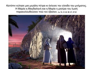 Κατόπιν κύλησε μια μεγάλη πέτρα κι έκλεισε την είσοδο του μνήματος.
Η Μαρία η Μαγδαληνή και η Μαρία η μητέρα του Ιωσή
παρακολουθούσαν πού τον έβαλαν. Ιω 19, 31-34∙ Μτ 27, 57-61
 