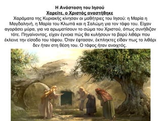 Η Ανάσταση του Ιησού
Χαρείτε, ο Χριστός αναστήθηκε
Χαράματα της Κυριακής κίνησαν οι μαθήτριες του Ιησού: η Μαρία η
Μαγδαληνή, η Μαρία του Κλωπά και η Σαλώμη για τον τάφο του. Είχαν
αγοράσει μύρα, για να αρωματίσουν το σώμα του Χριστού, όπως συνήθιζαν
τότε. Πηγαίνοντας, είχαν έγνοια πώς θα κυλήσουν το βαρύ λιθάρι που
έκλεινε την είσοδο του τάφου. Όταν έφτασαν, έκπληκτες είδαν πως το λιθάρι
δεν ήταν στη θέση του. Ο τάφος ήταν ανοιχτός.
 