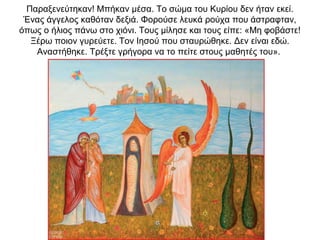 Παραξενεύτηκαν! Μπήκαν μέσα. Το σώμα του Κυρίου δεν ήταν εκεί.
Ένας άγγελος καθόταν δεξιά. Φορούσε λευκά ρούχα που άστραφταν,
όπως ο ήλιος πάνω στο χιόνι. Τους μίλησε και τους είπε: «Μη φοβάστε!
Ξέρω ποιον γυρεύετε. Τον Ιησού που σταυρώθηκε. Δεν είναι εδώ.
Αναστήθηκε. Τρέξτε γρήγορα να το πείτε στους μαθητές του».
 