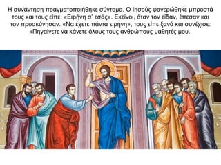 Η συνάντηση πραγματοποιήθηκε σύντομα. Ο Ιησούς φανερώθηκε μπροστά
τους και τους είπε: «Ειρήνη σ’ εσάς». Εκείνοι, όταν τον είδαν, έπεσαν και
τον προσκύνησαν. «Να έχετε πάντα ειρήνη», τους είπε ξανά και συνέχισε:
«Πηγαίνετε να κάνετε όλους τους ανθρώπους μαθητές μου.
 