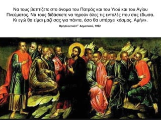 Να τους βαπτίζετε στο όνομα του Πατρός και του Υιού και του Αγίου
Πνεύματος. Να τους διδάσκετε να τηρούν όλες τις εντολές που σας έδωσα.
Κι εγώ θα είμαι μαζί σας για πάντα, όσο θα υπάρχει κόσμος. Αμήν».
Θρησκευτικά Γ΄ Δημοτικού, 1992
 