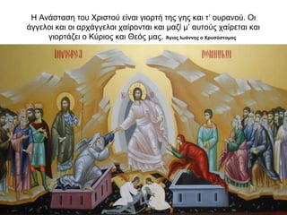 Η Ανάσταση του Χριστού είναι γιορτή της γης και τ’ ουρανού. Οι
άγγελοι και οι αρχάγγελοι χαίρονται και μαζί μ’ αυτούς χαίρεται και
γιορτάζει ο Κύριος και Θεός μας. Άγιος Ιωάννης ο Χρυσόστομος
 