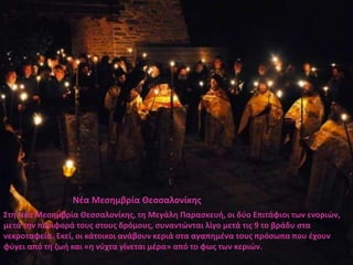 Νέα Μεσημβρία Θεσσαλονίκης
Στη Νέα Μεσημβρία Θεσσαλονίκης, τη Μεγάλη Παρασκευή, οι δύο Επιτάφιοι των ενοριών,
μετά την περιφορά τους στους δρόμους, συναντώνται λίγο μετά τις 9 το βράδυ στα
νεκροταφεία. Εκεί, οι κάτοικοι ανάβουν κεριά στα αγαπημένα τους πρόσωπα που έχουν
φύγει από τη ζωή και «η νύχτα γίνεται μέρα» από το φως των κεριών.
 