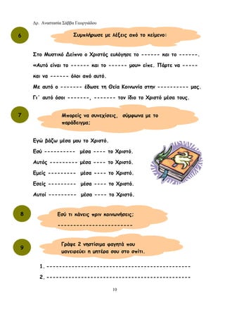 Δρ. Αναστασία Σάββα Γεωργιάδου
10
Στο Μυστικό ∆είπνο ο Χριστός ευλόγησε το ------ και το ------.
«Αυτό είναι το ------ και το ------ μου» είπε. Πάρτε να -----
και να ------ όλοι από αυτό.
Με αυτό ο ------- έδωσε τη Θεία Κοινωνία στην ---------- μας.
Γι΄ αυτό όσοι -------, ------- τον ίδιο το Χριστό μέσα τους.
Εγώ βάζω μέσα μου το Χριστό.
Εσύ ---------- μέσα ---- το Χριστό.
Αυτός --------- μέσα ---- το Χριστό.
Εμείς --------- μέσα ---- το Χριστό.
Εσείς --------- μέσα ---- το Χριστό.
Αυτοί --------- μέσα ---- το Χριστό.
1. ----------------------------------------------
2. ----------------------------------------------
6 Συμπλήρωσε με λέξεις από το κείμενο:
7 Μπορείς να συνεχίσεις, σύμφωνα με το
παράδειγμα;
8 Εσύ τι κάνεις πριν κοινωνήσεις;
------------------------
9
Γράψε 2 νηστίσιμα φαγητά που
μαγειρεύει η μητέρα σου στο σπίτι.
 