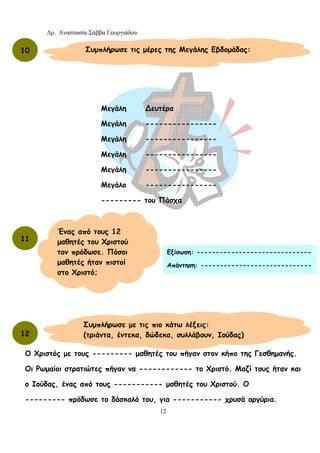 Δρ. Αναστασία Σάββα Γεωργιάδου
12
Ο Χριστός με τους --------- μαθητές του πήγαν στον κήπο της Γεσθημανής.
Οι Ρωμαίοι στρατιώτες πήγαν να ------------ το Χριστό. Μαζί τους ήταν και
ο Ιούδας, ένας από τους ----------- μαθητές του Χριστού. Ο
--------- πρόδωσε το δάσκαλό του, για ----------- χρυσά αργύρια.
10 Συμπλήρωσε τις μέρες της Μεγάλης Εβδομάδας:
Μεγάλη ∆ευτέρα
Μεγάλη ----------------
Μεγάλη ----------------
Μεγάλη ----------------
Μεγάλη ----------------
Μεγάλο ----------------
--------- του Πάσχα
11
Ένας από τους 12
μαθητές του Χριστού
τον πρόδωσε. Πόσοι
μαθητές ήταν πιστοί
στο Χριστό;
Εξίσωση: ------------------------------
Απάντηση: -----------------------------
Συμπλήρωσε με τις πιο κάτω λέξεις:
(τριάντα, έντεκα, δώδεκα, συλλάβουν, Ιούδας)12
 