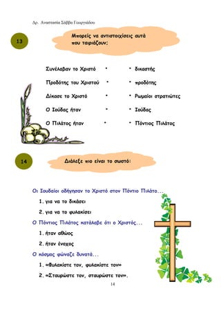 Δρ. Αναστασία Σάββα Γεωργιάδου
14
Οι Ιουδαίοι οδήγησαν το Χριστό στον Πόντιο Πιλάτο...
1. για να το δικάσει
2. για να το φυλακίσει
Ο Πόντιος Πιλάτος κατάλαβε ότι ο Χριστός...
1. ήταν αθώος
2. ήταν ένοχος
Ο κόσμος φώναζε δυνατά...
1. «Φυλακίστε τον, φυλακίστε τον»
2. «Σταυρώστε τον, σταυρώστε τον».
13
Μπορείς να αντιστοιχίσεις αυτά
που ταιριάζουν;
Συνέλαβαν το Χριστό •
Προδότης του Χριστού •
∆ίκασε το Χριστό •
Ο Ιούδας ήταν •
Ο Πιλάτος ήταν •
• δικαστής
• προδότης
• Ρωμαίοι στρατιώτες
• Ιούδας
• Πόντιος Πιλάτος
14 ∆ιάλεξε πιο είναι το σωστό:
 