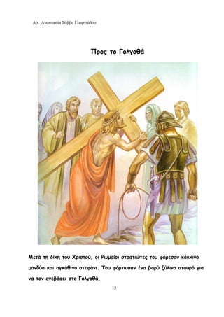 Δρ. Αναστασία Σάββα Γεωργιάδου
15
Προς το Γολγοθά
Μετά τη δίκη του Χριστού, οι Ρωμαίοι στρατιώτες του φόρεσαν κόκκινο
μανδύα και αγκάθινο στεφάνι. Του φόρτωσαν ένα βαρύ ξύλινο σταυρό για
να τον ανεβάσει στο Γολγοθά.
 