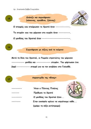 Δρ. Αναστασία Σάββα Γεωργιάδου
16
Ο σταυρός που σταύρωσαν το Χριστό ήταν -----------.
Το στεφάνι που του φόρεσαν στο κεφάλι ήταν ---------.
Ο μανδύας του Χριστού ήταν ----------------------.
Μετά τη δίκη του Χριστού, οι Ρωμαίοι στρατιώτες του φόρεσαν
---------- μανδύα και ----------- στεφάνι. Του φόρτωσαν ένα
βαρύ ---------- σταυρό για να τον ανεβάσει στο Γολγοθά.
-------- Ήταν ο Πόντιος Πιλάτος
------ Πρόδωσε το Χριστό
-------- Ο μανδύας του Χριστού ήταν...
------- Στην εκκλησία πρέπει να πηγαίνουμε κάθε...
(γράψε τη λέξη αντίστροφα)
11
∆ιάλεξε και συμπλήρωσε:
(κόκκινος, αγκάθινο, ξύλινος)
15
16
Συμπλήρωσε με λέξεις από το κείμενο:
17
Ακροστιχίδα της «δίκης»
 