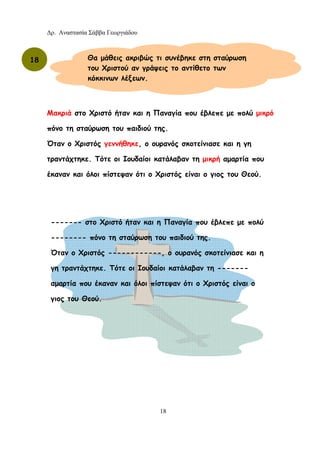 Δρ. Αναστασία Σάββα Γεωργιάδου
18
Μακριά στο Χριστό ήταν και η Παναγία που έβλεπε με πολύ μικρό
πόνο τη σταύρωση του παιδιού της.
Όταν ο Χριστός γεννήθηκε, ο ουρανός σκοτείνιασε και η γη
τραντάχτηκε. Τότε οι Ιουδαίοι κατάλαβαν τη μικρή αμαρτία που
έκαναν και όλοι πίστεψαν ότι ο Χριστός είναι ο γιος του Θεού.
18 Θα μάθεις ακριβώς τι συνέβηκε στη σταύρωση
του Χριστού αν γράψεις το αντίθετο των
κόκκινων λέξεων.
------- στο Χριστό ήταν και η Παναγία που έβλεπε με πολύ
-------- πόνο τη σταύρωση του παιδιού της.
Όταν ο Χριστός ------------, ο ουρανός σκοτείνιασε και η
γη τραντάχτηκε. Τότε οι Ιουδαίοι κατάλαβαν τη -------
αμαρτία που έκαναν και όλοι πίστεψαν ότι ο Χριστός είναι ο
γιος του Θεού.
 