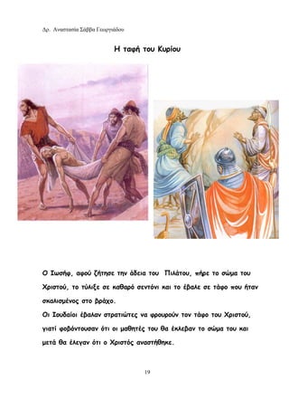 Δρ. Αναστασία Σάββα Γεωργιάδου
19
Η ταφή του Κυρίου
Ο Ιωσήφ, αφού ζήτησε την άδεια του Πιλάτου, πήρε το σώμα του
Χριστού, το τύλιξε σε καθαρό σεντόνι και το έβαλε σε τάφο που ήταν
σκαλισμένος στο βράχο.
Οι Ιουδαίοι έβαλαν στρατιώτες να φρουρούν τον τάφο του Χριστού,
γιατί φοβόντουσαν ότι οι μαθητές του θα έκλεβαν το σώμα του και
μετά θα έλεγαν ότι ο Χριστός αναστήθηκε.
 