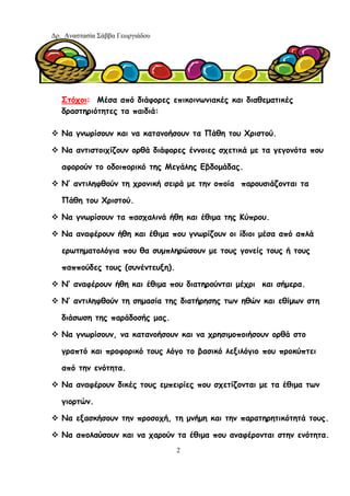 Δρ. Αναστασία Σάββα Γεωργιάδου
2
Στόχοι: Μέσα από διάφορες επικοινωνιακές και διαθεματικές
δραστηριότητες τα παιδιά:
Να γνωρίσουν και να κατανοήσουν τα Πάθη του Χριστού.
Να αντιστοιχίζουν ορθά διάφορες έννοιες σχετικά με τα γεγονότα που
αφορούν το οδοιπορικό της Μεγάλης Εβδομάδας.
Ν’ αντιληφθούν τη χρονική σειρά με την οποία παρουσιάζονται τα
Πάθη του Χριστού.
Να γνωρίσουν τα πασχαλινά ήθη και έθιμα της Κύπρου.
Να αναφέρουν ήθη και έθιμα που γνωρίζουν οι ίδιοι μέσα από απλά
ερωτηματολόγια που θα συμπληρώσουν με τους γονείς τους ή τους
παππούδες τους (συνέντευξη).
Ν’ αναφέρουν ήθη και έθιμα που διατηρούνται μέχρι και σήμερα.
Ν’ αντιληφθούν τη σημασία της διατήρησης των ηθών και εθίμων στη
διάσωση της παράδοσής μας.
Να γνωρίσουν, να κατανοήσουν και να χρησιμοποιήσουν ορθά στο
γραπτό και προφορικό τους λόγο το βασικό λεξιλόγιο που προκύπτει
από την ενότητα.
Να αναφέρουν δικές τους εμπειρίες που σχετίζονται με τα έθιμα των
γιορτών.
Να εξασκήσουν την προσοχή, τη μνήμη και την παρατηρητικότητά τους.
Να απολαύσουν και να χαρούν τα έθιμα που αναφέρονται στην ενότητα.
 