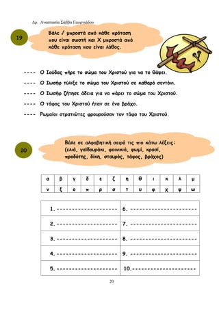 Δρ. Αναστασία Σάββα Γεωργιάδου
20
---- Ο Ιούδας πήρε το σώμα του Χριστού για να το θάψει.
---- Ο Ιωσήφ τύλιξε το σώμα του Χριστού σε καθαρό σεντόνι.
---- Ο Ιωσήφ ζήτησε άδεια για να πάρει το σώμα του Χριστού.
---- Ο τάφος του Χριστού ήταν σε ένα βράχο.
---- Ρωμαίοι στρατιώτες φρουρούσαν τον τάφο του Χριστού.
1. -------------------- 6. ----------------------
2. -------------------- 7. ----------------------
3. -------------------- 8. ----------------------
4. -------------------- 9. ----------------------
5. -------------------- 10.---------------------
α β γ δ ε ζ η θ ι κ λ μ
ν ξ ο π ρ σ τ υ φ χ ψ ω
19
Βάλε √ μπροστά από κάθε πρόταση
που είναι σωστή και Χ μπροστά από
κάθε πρόταση που είναι λάθος.
20
Βάλε σε αλφαβητική σειρά τις πιο κάτω λέξεις:
(ελιά, γαϊδουράκι, φοινικιά, ψωμί, κρασί,
προδότης, δίκη, σταυρός, τάφος, βράχος)
 