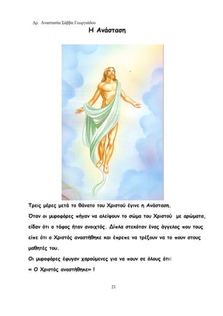 Δρ. Αναστασία Σάββα Γεωργιάδου
21
Η Ανάσταση
Τρεις μέρες μετά το θάνατο του Χριστού έγινε η Ανάσταση.
Όταν οι μυροφόρες πήγαν να αλείψουν το σώμα του Χριστού με αρώματα,
είδαν ότι ο τάφος ήταν ανοιχτός. ∆ίπλα στεκόταν ένας άγγελος που τους
είπε ότι ο Χριστός αναστήθηκε και έπρεπε να τρέξουν να το πουν στους
μαθητές του.
Οι μυροφόρες έφυγαν χαρούμενες για να πουν σε όλους ότι:
« Ο Χριστός αναστήθηκε» !
 