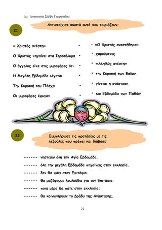 Δρ. Αναστασία Σάββα Γεωργιάδου
22
------ νηστεύω όλη την Αγία Εβδομάδα.
------ όλη την μεγάλη Εβδομάδα πηγαίνεις στην εκκλησία.
------ δεν θα πάει στον Επιτάφιο.
------ θα μαζέψουμε λουλούδια για τον Επιτάφιο.
------ ποια μέρα θα πάτε στην εκκλησία;
------ θα κοινωνήσουν το βράδυ της Ανάστασης.
21
Αντιστοίχισε σωστά αυτά που ταιριάζουν;
« Χριστός ανέστη» •
Ο Χριστός πηγαίνει στα Ιεροσόλυμα •
Ο άγγελος είπε στις μυροφόρες ότι •
Η Μεγάλη Εβδομάδα λέγεται •
Την Κυριακή του Πάσχα •
Οι μυροφόρες έφυγαν •
• «Ο Χριστός αναστήθηκε»
• χαρούμενες
• «Αληθώς ανέστη»
• την Κυριακή των Βαΐων
• γίνεται η ανάσταση
• και Εβδομάδα των Παθών
22 Συμπλήρωσε τις προτάσεις με τις
λεξούλες που πρέπει και διάβασε:
 