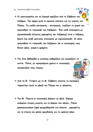 Δρ. Αναστασία Σάββα Γεωργιάδου
24
Οι προετοιμασίες για τη Λαμπρή αρχίζουν από το Σάββατο του
Λαζάρου. Την ημέρα αυτή τα σχολεία κλείνουν για τις γιορτές του
Πάσχα. Τα παιδιά συντροφιές – συντροφιές, γυρίζουν το χωριό και
τραγουδούν το «τραγούδι του Λαζάρου». Ένα παιδί στολισμένο με
αγριολούλουδα (κίτρινες μαργαρίτες και Λαζάρους) είναι ο Λάζαρος.
Κρατά ένα κλαδί φοινικιάς στολισμένο με αγριολούλουδα. Οι άλλοι
τραγουδούν το «τραγούδι του Λαζάρου» και οι νοικοκυρές τους
δίνουν αβγά, αναρή ή χρήματα.
Την Αγία Εβδομάδα οι γυναίκες καθαρίζουν και συγυρίζουν τα
σπίτια. Παλιά, σε προηγούμενα χρόνια οι νοικοκυρές
ασπρόγιαζαν τους τοίχους.
Από τη Μ. Τετάρτη ως το Μ. Σάββατο γίνονται τα κουλούρια
«αφκωτές» (από το αβγό) του Πάσχα και οι φλαούνες.
Την Μ. Πέμπτη οι νοικοκυρές βάφουν τα αβγά. Σήμερα
υπάρχουν έτοιμες μπογιές για το βάψιμο των αβγών. Παλιά
χρησιμοποιούσαν ξηρά κρεμμυδόφυλλα για κόκκινα , μαργαρίτες
για τα κίτρινα και φύλλα αμυγδαλιάς για τα πράσινα αβγά.
 