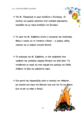 Δρ. Αναστασία Σάββα Γεωργιάδου
25
Την Μ. Παρασκευή το πρωί στολίζεται ο Επιτάφιος. Οι
κοπέλες του χωριού πηγαίνουν στην εκκλησία φορτωμένες
λουλούδια και με τέχνη στολίζουν τον Επιτάφιο.
Το πρωί του Μ. Σαββάτου γίνεται ο εσπερινός της Ανάστασης.
Μόλις ο παπάς πει το «Ανάστα ο Θεός» , οι μαύρες ποδιές
πέφτουν και οι σκάμνοι κτυπούν δυνατά.
Το απόγευμα του Μ. Σαββάτου, οι νέοι κουβαλούν στον
περίβολο της εκκλησίας κορμούς δέντρων και άλλα ξύλα. Τα
τοποθετούν σε σωρό και στην κορυφή ένα ομοίωμα του Ιούδα.
Ανάβουν τα ξύλα και μαζεύονται γύρω.
Στη φωτιά της Λαμπρατζιάς καίνε οι κοπέλες τον «Μάρτη» ,
μια κλωστή που είχαν στο δάκτυλο τους από την 1η του Μάρτη
(για να μην τις κάψει ο ήλιος).
 