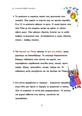 Δρ. Αναστασία Σάββα Γεωργιάδου
26
Τα μεσάνυκτα οι καμπάνες καλούν τους χριστιανούς στην
εκκλησία. Όλοι φορούν τα γιορτινά τους και κρατούν λαμπάδες.
Στις 12 τα μεσάνυκτα σβήνουν τα φώτα. Ο παπάς βγαίνει στην
Αγία Πύλη με ένα αναμμένο τρικέρι και ψάλλει το «∆εύτε
λάβετε φως». Όλοι ψάλλουν «Χριστός Ανέστη» και τα παιδιά
ανάβουν τα βεγγαλικά τους. Ανταλλάσσονται οι ευχές «Χριστός
Ανέστη – Αληθώς Ανέστη».
Την Κυριακή του Πάσχα ψήνουμε το αρνί στη σούβλα, τρώμε,
χορεύουμε και διασκεδάζουμε. Το απόγευμα διοργανώνονται
διάφορες εκδηλώσεις στην πλατεία του χωριού, που
περιλαμβάνουν παραδοσιακά παιγνίδια όπως: λουτρά, σχοινί,
καμήλα, ζίζιρος, τριάππηδκια, ποταμό, τρέξιμο κλπ. Οι
εκδηλώσεις αυτές συνεχίζονται και την ∆ευτέρα του Πάσχα.
Στα σπίτια κρεμάζονταν οι «σούσες» . Ακούγονταν τραγούδια
όπως:«Θεέ μου νάρταν οι Λαμπρές να κρεμαστούν οι σούσες,
τζιαι να γιεμώσουν τα στενά ούλο μαυροματούσες». Οι κοπέλες
του χωριού κάθονταν στις κούνιες, κουνιόνταν και
τραγουδούσαν.
 