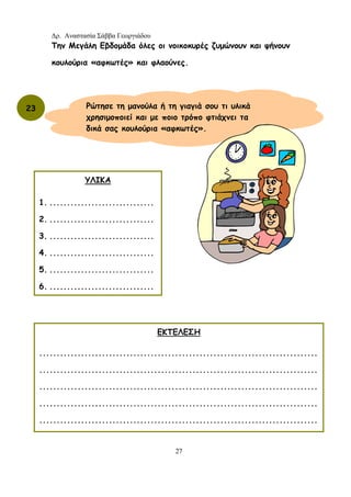 Δρ. Αναστασία Σάββα Γεωργιάδου
27
Την Μεγάλη Εβδομάδα όλες οι νοικοκυρές ζυμώνουν και ψήνουν
κουλούρια «αφκωτές» και φλαούνες.
23
ΥΛΙΚΑ
1. ..............................
2. ..............................
3. ..............................
4. ..............................
5. ..............................
6. ..............................
ΕΚΤΕΛΕΣΗ
................................................................................
................................................................................
................................................................................
................................................................................
................................................................................
Ρώτησε τη μανούλα ή τη γιαγιά σου τι υλικά
χρησιμοποιεί και με ποιο τρόπο φτιάχνει τα
δικά σας κουλούρια «αφκωτές».
 