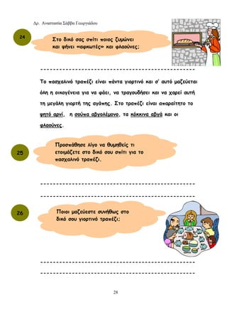 Δρ. Αναστασία Σάββα Γεωργιάδου
28
-------------------------------------------------
Το πασχαλινό τραπέζι είναι πάντα γιορτινό και σ’ αυτό μαζεύεται
όλη η οικογένεια για να φάει, να τραγουδήσει και να χαρεί αυτή
τη μεγάλη γιορτή της αγάπης. Στο τραπέζι είναι απαραίτητο το
ψητό αρνί, η σούπα αβγολέμονο, τα κόκκινα αβγά και οι
φλαούνες.
-------------------------------------------------
-------------------------------------------------
-------------------------------------------------
-------------------------------------------------
24
25
Στο δικό σας σπίτι ποιος ζυμώνει
και ψήνει «αφκωτές» και φλαούνες;
Προσπάθησε λίγο να θυμηθείς τι
ετοιμάζετε στο δικό σου σπίτι για το
πασχαλινό τραπέζι.
26 Ποιοι μαζεύεστε συνήθως στο
δικό σου γιορτινό τραπέζι;
 