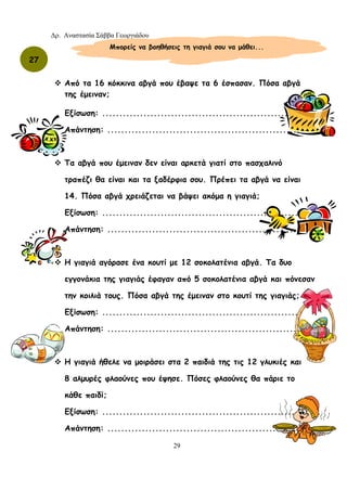 Δρ. Αναστασία Σάββα Γεωργιάδου
29
Από τα 16 κόκκινα αβγά που έβαψε τα 6 έσπασαν. Πόσα αβγά
της έμειναν;
Εξίσωση: ..........................................................
Απάντηση: ........................................................
Τα αβγά που έμειναν δεν είναι αρκετά γιατί στο πασχαλινό
τραπέζι θα είναι και τα ξαδέρφια σου. Πρέπει τα αβγά να είναι
14. Πόσα αβγά χρειάζεται να βάψει ακόμα η γιαγιά;
Εξίσωση: ..........................................................
Απάντηση: ........................................................
Η γιαγιά αγόρασε ένα κουτί με 12 σοκολατένια αβγά. Τα δυο
εγγονάκια της γιαγιάς έφαγαν από 5 σοκολατένια αβγά και πόνεσαν
την κοιλιά τους. Πόσα αβγά της έμειναν στο κουτί της γιαγιάς;
Εξίσωση: ..........................................................
Απάντηση: ........................................................
Η γιαγιά ήθελε να μοιράσει στα 2 παιδιά της τις 12 γλυκιές και
8 αλμυρές φλαούνες που έψησε. Πόσες φλαούνες θα πάριε το
κάθε παιδί;
Εξίσωση: ..........................................................
Απάντηση: ........................................................
Μπορείς να βοηθήσεις τη γιαγιά σου να μάθει...
27
 