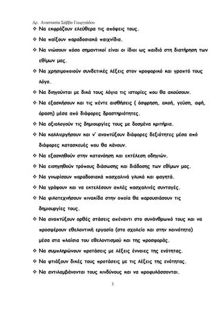 Δρ. Αναστασία Σάββα Γεωργιάδου
3
Να εκφράζουν ελεύθερα τις απόψεις τους.
Να παίξουν παραδοσιακά παιχνίδια.
Να νιώσουν πόσο σημαντικοί είναι οι ίδιοι ως παιδιά στη διατήρηση των
εθίμων μας.
Να χρησιμοποιούν συνδετικές λέξεις στον προφορικό και γραπτό τους
λόγο.
Να διηγούνται με δικά τους λόγια τις ιστορίες που θα ακούσουν.
Να εξασκήσουν και τις πέντε αισθήσεις ( όσφρηση, ακοή, γεύση, αφή,
όραση) μέσα από διάφορες δραστηριότητες.
Να αξιολογούν τις δημιουργίες τους με δοσμένα κριτήρια.
Να καλλιεργήσουν και ν’ αναπτύξουν διάφορες δεξιότητες μέσα από
διάφορες κατασκευές που θα κάνουν.
Να εξασκηθούν στην κατανόηση και εκτέλεση οδηγιών.
Να εισηγηθούν τρόπους διάσωσης και διάδοσης των εθίμων μας.
Να γνωρίσουν παραδοσιακά πασχαλινά γλυκά και φαγητά.
Να γράψουν και να εκτελέσουν απλές πασχαλινές συνταγές.
Να φιλοτεχνήσουν πινακίδα στην οποία θα παρουσιάσουν τις
δημιουργίες τους.
Να αναπτύξουν ορθές στάσεις απέναντι στο συνάνθρωπό τους και να
προσφέρουν εθελοντική εργασία (στο σχολείο και στην κοινότητα)
μέσα στα πλαίσια του εθελοντισμού και της προσφοράς.
Να συμπληρώνουν προτάσεις με λέξεις έννοιες της ενότητας.
Να φτιάξουν δικές τους προτάσεις με τις λέξεις της ενότητας.
Να αντιλαμβάνονται τους κινδύνους και να προφυλάσσονται.
 