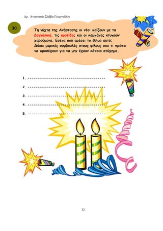 Δρ. Αναστασία Σάββα Γεωργιάδου
32
30 Τη νύχτα της Ανάστασης οι νέοι παίζουν με τα
βεγγαλικά, τις κροτίδες και οι καμπάνες κτυπούν
χαρούμενα. Εσένα σου αρέσει το έθιμο αυτό;
∆ώσε μερικές συμβουλές στους φίλους σου τι πρέπει
να προσέχουν για να μην έχουν κάποιο ατύχημα.
1. ----------------------------------------
2. ----------------------------------------
3. ----------------------------------------
4. ----------------------------------------
5. ----------------------------------------
 