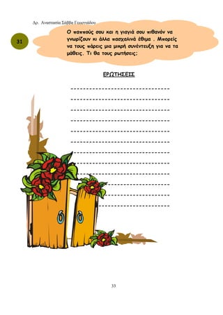 Δρ. Αναστασία Σάββα Γεωργιάδου
33
31
Ο παππούς σου και η γιαγιά σου πιθανόν να
γνωρίζουν κι άλλα πασχαλινά έθιμα . Μπορείς
να τους πάρεις μια μικρή συνέντευξη για να τα
μάθεις. Τι θα τους ρωτήσεις;
ΕΡΩΤΗΣΕΙΣ
--------------------------------
--------------------------------
--------------------------------
--------------------------------
--------------------------------
--------------------------------
--------------------------------
--------------------------------
------------------------------
---------------------
---------------------
-----------------------
 