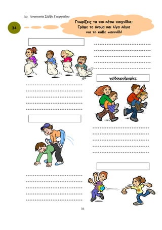 Δρ. Αναστασία Σάββα Γεωργιάδου
36
34
Γνωρίζεις τα πιο κάτω παιχνίδια;
Γράψε το όνομα και λίγα λόγια
για το κάθε παιχνίδι!
γαϊδουροδρομίες
--------------------------------
--------------------------------
--------------------------------
--------------------------------
--------------------------------
--------------------------------
--------------------------------
--------------------------------
--------------------------------
--------------------------------
--------------------------------
--------------------------------
--------------------------------
--------------------------------
--------------------------------
--------------------------------
--------------------------------
--------------------------------
--------------------------------
--------------------------------
 