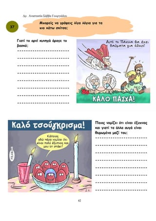 Δρ. Αναστασία Σάββα Γεωργιάδου
42
37
Μπορείς να γράψεις λίγα λόγια για τα
πιο κάτω σκίτσα;
Γιατί το αρνί κυνηγά άραγε το
βοσκό;
------------------------
------------------------
------------------------
------------------------
------------------------
------------------------
------------------------
------------------------
Ποιος νομίζει ότι είναι έξυπνος
και γιατί τα άλλα αυγά είναι
θυμωμένα μαζί του;
------------------------
------------------------
------------------------
------------------------
------------------------
------------------------
------------------------
------------------------
 