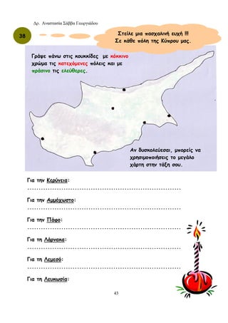 Δρ. Αναστασία Σάββα Γεωργιάδου
43
Αν δυσκολεύεσαι, μπορείς να
χρησιμοποιήσεις το μεγάλο
χάρτη στην τάξη σου.
Γράψε πάνω στις κουκκίδες με κόκκινο
χρώμα τις κατεχόμενες πόλεις και με
πράσινο τις ελεύθερες.
Στείλε μια πασχαλινή ευχή !!!
Σε κάθε πόλη της Κύπρου μας.
38
Για την Κερύνεια:
....................................................................
Για την Αμμόχωστο:
....................................................................
Για την Πάφο:
....................................................................
Για τη Λάρνακα:
....................................................................
Για τη Λεμεσό:
....................................................................
Για τη Λευκωσία:
 