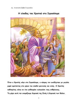 Δρ. Αναστασία Σάββα Γεωργιάδου
5
Η είσοδος του Χριστού στα Ιεροσόλυμα
Όταν ο Χριστός πήγε στα Ιεροσόλυμα, ο κόσμος τον υποδέχτηκε με μεγάλη
χαρά κρατώντας στα χέρια του κλαδιά φοινικιάς και ελιάς. Ο Χριστός
καθισμένος πάνω σε ένα γαϊδουράκι ευλογούσε τους ανθρώπους.
Τη μέρα αυτή την ονομάζουμε Κυριακή της Ελιάς ή Κυριακή των Βαΐων.
 
