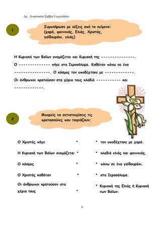 Δρ. Αναστασία Σάββα Γεωργιάδου
6
Η Κυριακή των Βαΐων ονομάζεται και Κυριακή της ---------------.
Ο -------------- πήγε στα Ιεροσόλυμα. Καθόταν πάνω σε ένα
----------------. Ο κόσμος τον υποδέχτηκε με -------------.
Οι άνθρωποι κρατούσαν στα χέρια τους κλαδιά ----------- και
-------------.
Συμπλήρωσε με λέξεις από το κείμενο:
(χαρά, φοινικιάς, Ελιάς, Χριστός,
γαϊδουράκι, ελιάς)
1
2
Μπορείς να αντιστοιχίσεις τις
προτασούλες που ταιριάζουν;
Ο Χριστός πήγε •
Η Κυριακή των Βαΐων ονομάζεται •
Ο κόσμος •
Ο Χριστός καθόταν •
Οι άνθρωποι κρατούσαν στα
χέρια τους •
• τον υποδέχτηκε με χαρά.
• κλαδιά ελιάς και φοινικιάς.
• πάνω σε ένα γαϊδουράκι.
• στα Ιεροσόλυμα.
• Κυριακή της Ελιάς ή Κυριακή
των Βαΐων.
 