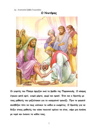 Δρ. Αναστασία Σάββα Γεωργιάδου
7
Ο Νιπτήρας
Οι γιορτές του Πάσχα άρχιζαν από το βράδυ της Παρασκευής. Ο κόσμος
έτρωγε ψητό αρνί, πικρά χόρτα, ψωμί και κρασί. Έτσι και ο Χριστός με
τους μαθητές του μαζεύτηκαν για το πασχαλινό τραπέζι. Πριν το φαγητό
συνήθιζαν τότε να τους πλένουν τα πόδια οι υπηρέτες. Ο Χριστός για να
δείξει στους μαθητές του πόσο ταπεινοί πρέπει να είναι, πήρε μια λεκάνη
με νερό και έπλυνε τα πόδια τους.
 