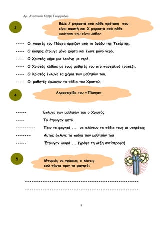 Δρ. Αναστασία Σάββα Γεωργιάδου
8
---- Οι γιορτές του Πάσχα άρχιζαν από το βράδυ της Τετάρτης.
---- Ο κόσμος έτρωγε μόνο χόρτα και έπινε μόνο νερό.
---- Ο Χριστός πήρε μια λεκάνη με νερό.
---- Ο Χριστός κάθισε με τους μαθητές του στο πασχαλινό τραπέζι.
---- Ο Χριστός έπλυνε τα χέρια των μαθητών του.
---- Οι μαθητές έπλυναν τα πόδια του Χριστού.
----- Έπλυνε των μαθητών του ο Χριστός
---- Το έτρωγαν ψητό
--------- Πριν το φαγητό ... να πλένουν τα πόδια τους οι υπηρέτες
------- Αυτός έπλυνε τα πόδια των μαθητών του
----- Έτρωγαν πικρά ... (γράψε τη λέξη αντίστροφα)
---------------------------------------------------
---------------------------------------------------
Βάλε √ μπροστά από κάθε πρόταση που
είναι σωστή και Χ μπροστά από κάθε
πρόταση που είναι λάθος.
3
4
Ακροστιχίδα του «Πάσχα»
5 Μπορείς να γράψεις τι κάνεις
εσύ πάντα πριν το φαγητό;
 
