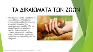 ΤΑ ΔΙΚΑΙΩΜΑΤΑ ΤΩΝ ΖΩΩΝ
 Ο άνθρωπος οφείλει να σέβεται τη
ζωή κάθε ζώου. Ο άνθρωπος
ανήκει στο ζωικό βασίλειο και δεν
μπορεί να εξοντώνει ή να
εκμεταλλεύεται τα άλλα είδη του
ζωικού βασιλείου. Αντίθετα,
οφείλει να χρησιμοποιεί τις
γνώσεις για το καλό των ζώων.
Κάθε ζώο δικαιούται φροντίδας,
προσοχής και προστασίας από τον
άνθρωπο.
24/1/2021
ΠΑΣΧΑΛΙΑ ΣΑΡΙΚΑ 2ο ΔΗΜΟΤΙΚΟ ΣΧΟΛΕΙΟ ΞΑΝΘΗΣ ΤΑ ΔΙΚΑΙΩΜΑΤΑ ΤΩΝ ΖΩΩΝ
3
 