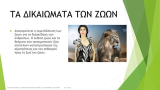 ΤΑ ΔΙΚΑΙΩΜΑΤΑ ΤΩΝ ΖΩΩΝ
 Απαγορεύεται η εκμετάλλευση των
ζώων για τη διασκέδαση των
ανθρώπων. Η έκθεση ζώου και τα
θεάματα που χρησιμοποιούν ζώα
αποτελούν καταστρατήγηση της
αξιοπρέπειας και του σεβασμού
προς τη ζωή του ζώου.
24/1/2021
ΠΑΣΧΑΛΙΑ ΣΑΡΙΚΑ 2ο ΔΗΜΟΤΙΚΟ ΣΧΟΛΕΙΟ ΞΑΝΘΗΣ ΤΑ ΔΙΚΑΙΩΜΑΤΑ ΤΩΝ ΖΩΩΝ
6
 