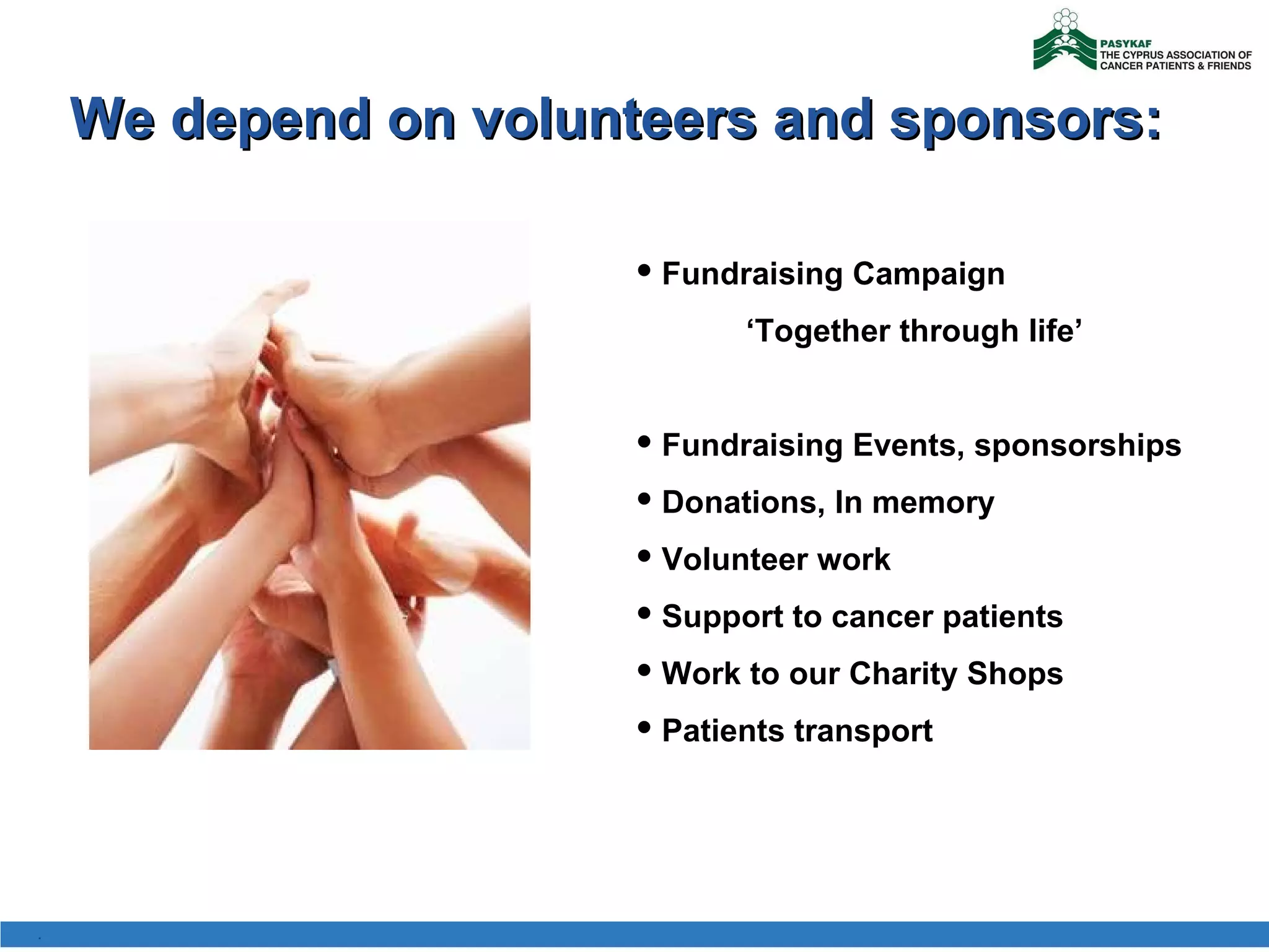 We depend on volunteers and sponsors: Fundraising Campaign    ‘ Together through life ’ Fundraising Events, sponsorships Donations, In memory Volunteer work Support to cancer patients Work to our Charity Shops Patients transport . 