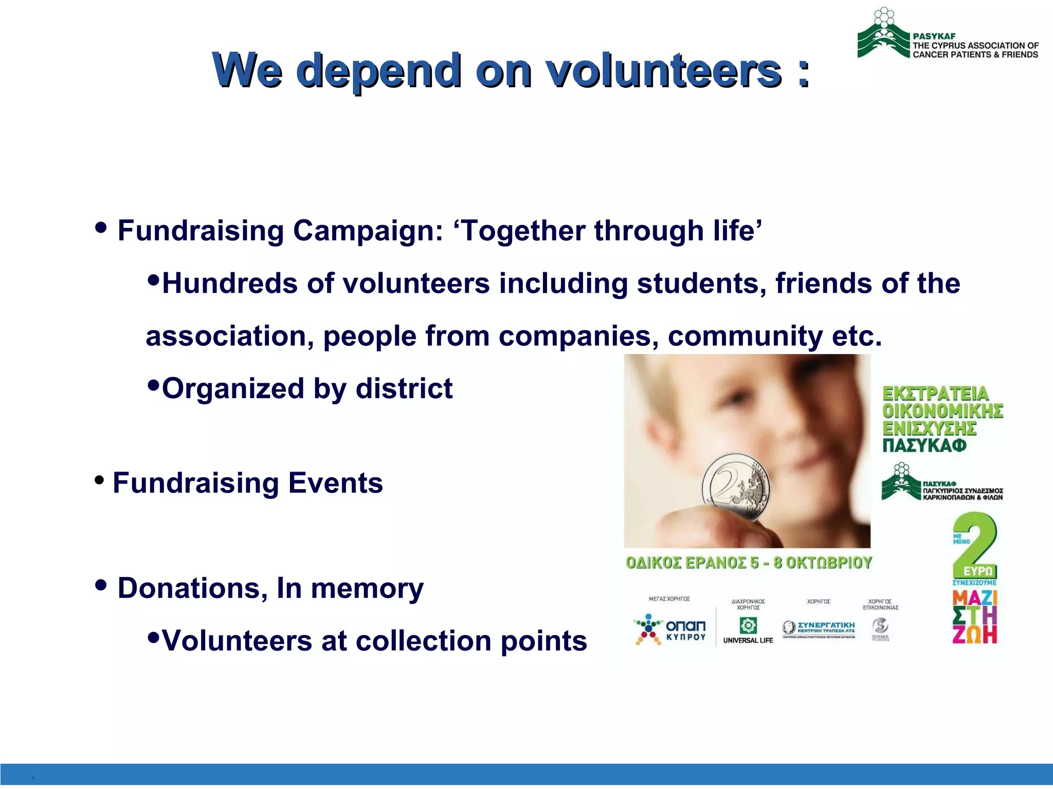 We depend on volunteers : Fundraising Campaign:  ‘ Together through life ’ Hundreds of volunteers including students, friends of the association, people from companies, community etc.  Organized by district  Fundraising Events Donations, In memory Volunteers at collection points . 
